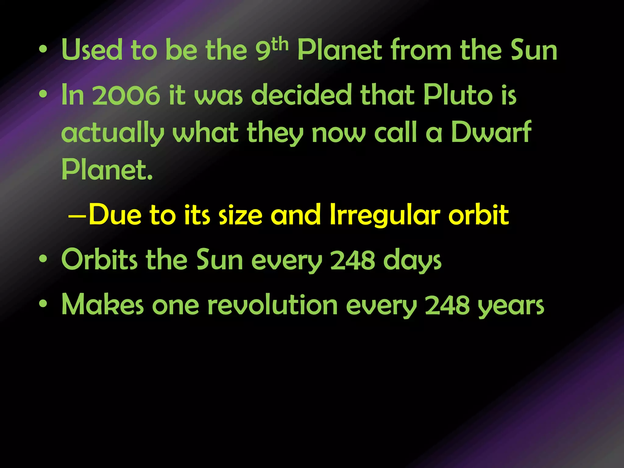 Used to be the 9th Planet from the SunIn 2006 it was decided that Pluto is actually what they now call a Dwarf Planet.Due to its size and Irregular orbit Orbits the Sun every 248 daysMakes one revolution every 248 years