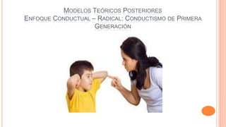 MODELOS TEÓRICOS POSTERIORES
ENFOQUE CONDUCTUAL – RADICAL: CONDUCTISMO DE PRIMERA
GENERACIÓN

 