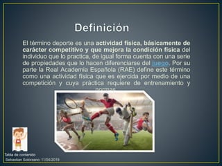 El término deporte es una actividad física, básicamente de
carácter competitivo y que mejora la condición física del
individuo que lo practica, de igual forma cuenta con una serie
de propiedades que lo hacen diferenciarse del juego. Por su
parte la Real Academia Española (RAE) define este término
como una actividad física que es ejercida por medio de una
competición y cuya práctica requiere de entrenamiento y
normas.
Tabla de contenido
11/04/2019Sebastian Solorzano
 
