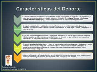 Tabla de contenido
11/04/2019Sebastian Solorzano
Unión
•El deporte crea una union entre un grupo llamado equipo cuyo objetivo es específico y es posible que lo
único que tienen en común es el amor por el juego y el deporte. A través del deporte el individuo
aprende a trabajar en equipo y a lidiar con diferentes tipos de personalidades y caracteres.
Responsabilidad
•El deporte crea actitudes y habilidades para transformarse en un adulto responsable. Cuando se
pertenece a un equipo y para que este funcione correctamente, se debe llegar a tiempo a los partidos y
entrenamientos.
Liderazgo
•En la vida hay habilidades importantes y necesarias, el liderazgo es una de ellas. El deporte entrena al
individuo para ser un líder, bien sea en su disciplina o en el medio en que habita, un buen deportista
siempre será un líder de su comunidad y centros educativos.
Disciplina
•El deporte enseña disciplina, dentro y fuera de sus competencias, además ayuda a los jóvenes a luchar
contra los obstáculos que les puede presentar la vida. La combinación de deporte y disciplina se
convierten en un mecanismo de defensa y pueden centrarse y canalizar sus energías por lograr
destacarse en lo que les gusta.
Trabajo
•A través del deporte y del trabajo duro les permite a los jóvenes construir sueños, cómo lo es conseguir
becas universitarias y ser exitosos, sin importar la clase social de la cual proviene.
 