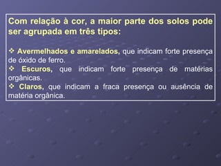 Com relação à cor, a maior parte dos solos pode ser agrupada em três tipos: Avermelhados e amarelados ,  que indicam forte presença de óxido de ferro. Escuros ,  que indicam forte presença de matérias orgânicas. Claros ,  que indicam a fraca presença ou ausência de matéria orgânica. 