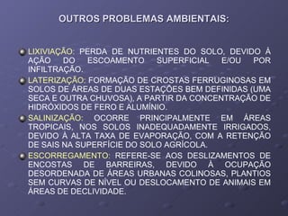 OUTROS PROBLEMAS AMBIENTAIS: LIXIVIAÇÃO:   PERDA DE NUTRIENTES DO SOLO, DEVIDO À AÇÃO DO ESCOAMENTO SUPERFICIAL E/OU POR INFILTRAÇÃO. LATERIZAÇÃO:  FORMAÇÃO DE CROSTAS FERRUGINOSAS EM SOLOS DE ÁREAS DE DUAS ESTAÇÕES BEM DEFINIDAS (UMA SECA E OUTRA CHUVOSA), A PARTIR DA CONCENTRAÇÃO DE HIDRÓXIDOS DE FERO E ALUMÍNIO. SALINIZAÇÃO:  OCORRE PRINCIPALMENTE EM ÁREAS TROPICAIS, NOS SOLOS INADEQUADAMENTE IRRIGADOS, DEVIDO À ALTA TAXA DE EVAPORAÇÃO, COM A RETENÇÃO DE SAIS NA SUPERFÍCIE DO SOLO AGRÍCOLA. ESCORREGAMENTO:  REFERE-SE AOS DESLIZAMENTOS DE ENCOSTAS DE BARREIRAS, DEVIDO À OCUPAÇÃO DESORDENADA DE ÁREAS URBANAS COLINOSAS, PLANTIOS SEM CURVAS DE NÍVEL OU DESLOCAMENTO DE ANIMAIS EM ÁREAS DE DECLIVIDADE. 