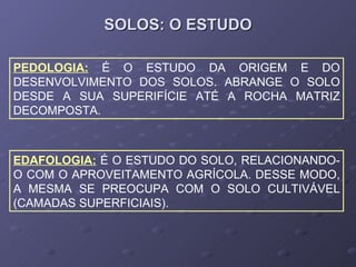SOLOS: O ESTUDO PEDOLOGIA:   É O ESTUDO DA ORIGEM E DO DESENVOLVIMENTO DOS SOLOS. ABRANGE O SOLO DESDE A SUA SUPERIFÍCIE ATÉ A ROCHA MATRIZ DECOMPOSTA. EDAFOLOGIA:   É O ESTUDO DO SOLO, RELACIONANDO-O COM O APROVEITAMENTO AGRÍCOLA. DESSE MODO, A MESMA SE PREOCUPA COM O SOLO CULTIVÁVEL (CAMADAS SUPERFICIAIS). 