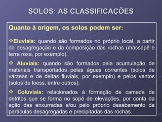 SOLOS: AS CLASSIFICAÇÕES Quanto à origem, os solos podem ser : Eluviais :  quando são formados no próprio local, a partir da desagregação e da composição das rochas (massapê e terra roxa, por exemplo). Aluviais:   quando são formados pela acumulação de materiais transportados pelas águas correntes (solos de várzeas e de deltas fluviais, por exemplo) e pelos ventos (solos de loess, entre outros). Coluviais:   relacionados à formação de camada de detritos que se forma no sopé de elevações, por conta da ação das enxurradas e/ou pelo próprio desabamento de partículas desagregadas e precipitadas das rochas. 
