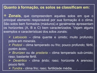Quanto à formação, os solos se classificam em: Zonais ,  que compreendem aqueles solos em que o principal elemento responsável por sua formação é o clima. São solos bem formados (maduros) e geralmente apresentam os horizontes (A, B e C) bem caracterizados. Vejam alguns exemplos e características dos solos zonais: Latossolo  – clima quente e úmido; muito profundo; pobre em minerais. Podzol  – clima temperado ou frio; pouco profundo; fértil, porém ácido. Brunizen  ou de  pradaria  – clima temperado sub-úmido; raso; bastante fértil. Desértico  - clima árido; raso; horizonte A arenoso; pouco fértil. Tundra  - clima frio; raso; fertilidade média. 