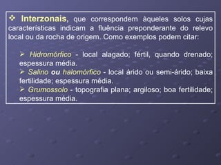 Interzonais ,  que correspondem àqueles solos cujas características indicam a fluência preponderante do relevo local ou da rocha de origem. Como exemplos podem citar: Hidromórfico  - local alagado; fértil, quando drenado; espessura média. Salino  ou  halomórfico  - local árido ou semi-árido; baixa fertilidade; espessura média. Grumossolo  - topografia plana; argiloso; boa fertilidade; espessura média. 