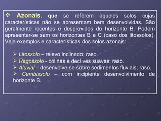 Azonais ,   que  se referem àqueles solos cujas características não se apresentam bem desenvolvidas. São geralmente recentes e desprovidos do horizonte B. Podem apresentar-se sem os horizontes B e C (caso dos litossolos). Veja exemplos e características dos solos azonais: Litossolo   – relevo inclinado; raso. Regossolo   - colinas e declives suaves; raso. Aluvial  – desenvolve-se sobre sedimentos fluviais; raso. Cambissolo   – com incipiente desenvolvimento de horizonte B. 