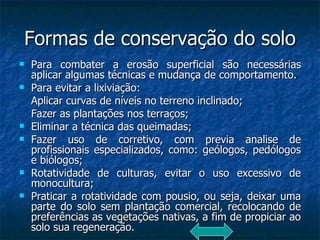 Formas de conservação do solo Para combater a erosão superficial são necessárias aplicar algumas técnicas e mudança de comportamento. Para evitar a lixiviação: Aplicar curvas de níveis no terreno inclinado; Fazer as plantações nos terraços; Eliminar a técnica das queimadas; Fazer uso de corretivo, com previa analise de profissionais especializados, como: geólogos, pedólogos e biólogos; Rotatividade de culturas, evitar o uso excessivo de monocultura; Praticar a rotatividade com pousio, ou seja, deixar uma parte do solo sem plantação comercial, recolocando de preferências as vegetações nativas, a fim de propiciar ao solo sua regeneração. 