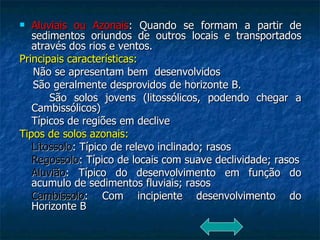 Aluviais ou Azonais : Quando se formam a partir de sedimentos oriundos de outros locais e transportados através dos rios e ventos.  Principais características: Não se apresentam bem  desenvolvidos São geralmente desprovidos de horizonte B. São solos jovens (litossólicos, podendo chegar a Cambissólicos) Típicos de regiões em declive Tipos de solos azonais: Litossolo : Típico de relevo inclinado; rasos Regossolo : Típico de locais com suave declividade; rasos Aluvião : Típico do desenvolvimento em função do acumulo de sedimentos fluviais; rasos Cambissolo : Com incipiente desenvolvimento do Horizonte B 
