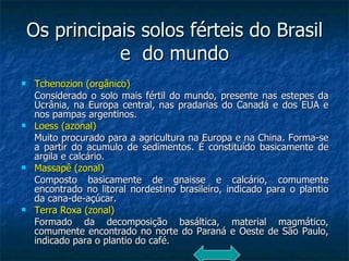 Os principais solos férteis do Brasil e  do mundo Tchenozion (orgânico) Considerado o solo mais fértil do mundo, presente nas estepes da Ucrânia, na Europa central, nas pradarias do Canadá e dos EUA e nos pampas argentinos. Loess (azonal)   Muito procurado para a agricultura na Europa e na China. Forma-se a partir do acumulo de sedimentos. É constituído basicamente de argila e calcário. Massapê (zonal)   Composto basicamente de gnaisse e calcário, comumente encontrado no litoral nordestino brasileiro, indicado para o plantio da cana-de-açúcar. Terra Roxa (zonal) Formado da decomposição basáltica, material magmático, comumente encontrado no norte do Paraná e Oeste de São Paulo, indicado para o plantio do café. 