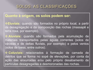 SOLOS: AS CLASSIFICAÇÕESQuanto à origem, os solos podem ser:Eluviais: quando são formados no próprio local, a partir da desagregação e da composição das rochas (massapê e terra roxa, por exemplo).