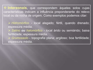  Coluviais:relacionados à formação de camada de detritos que se forma no sopé de elevações, por conta da ação das enxurradas e/ou pelo próprio desabamento de partículas desagregadas e desmoronadas das rochas.Quanto à formação, os solos se classificam em:Zonais, que compreendem aqueles solos em que o principal elemento responsável por sua formação é o clima. São solos bem formados (maduros) e geralmente apresentam os horizontes (A, B e C) bem caracterizados. Vejam alguns exemplos e características dos solos zonais: