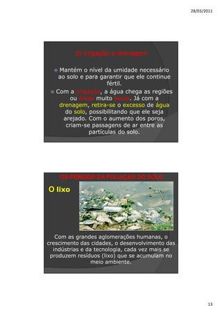 28/03/2011




          d) Irrigação e drenagem

    Mantém o nível da umidade necessário
    ao solo e para garantir que ele continue
                      fértil.
   Com a irrigação, a água chega as regiões
         ou áreas muito secas. Já com a
    drenagem, retira-se o excesso de água
      do solo, possibilitando que ele seja
      arejado. Com o aumento dos poros,
       criam-se passagens de ar entre as
               partículas do solo.




    OS PERIGOS DA POLUIÇÃO DO SOLO

O lixo




   Com as grandes aglomerações humanas, o
crescimento das cidades, o desenvolvimento das
  indústrias e da tecnologia, cada vez mais se
 produzem resíduos (lixo) que se acumulam no
                 meio ambiente.




                                                        13
 