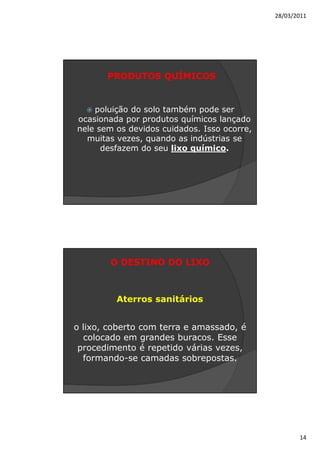 28/03/2011




       PRODUTOS QUÍMICOS


    poluição do solo também pode ser
ocasionada por produtos químicos lançado
nele sem os devidos cuidados. Isso ocorre,
  muitas vezes, quando as indústrias se
      desfazem do seu lixo químico.




        O DESTINO DO LIXO



         Aterros sanitários


o lixo, coberto com terra e amassado, é
  colocado em grandes buracos. Esse
 procedimento é repetido várias vezes,
  formando-se camadas sobrepostas.




                                                    14
 