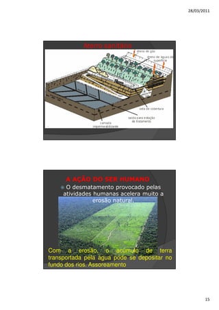 28/03/2011




            Aterro sanitário




      A AÇÃO DO SER HUMANO
      O desmatamento provocado pelas
     atividades humanas acelera muito a
                erosão natural.




Com a erosão, o acúmulo de terra
transportada pela água pode se depositar no
fundo dos rios. Assoreamento




                                                     15
 