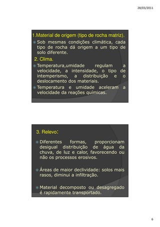 28/03/2011




1.Material de origem (tipo de rocha matriz).
  Sob mesmas condições climática, cada
  tipo de rocha dá origem a um tipo de
  solo diferente.
 2. Clima.
  Temperatura,umidade      regulam   a
  velocidade, a intensidade, o tipo de
  intemperismo, a distribuição e o
  deslocamento dos materiais.
  Temperatura e umidade aceleram a
  velocidade da reações químicas.




 3. Relevo:

   Diferentes   formas,     proporcionam
   desigual distribuição de água da
   chuva, de luz e calor, favorecendo ou
   não os processos erosivos.

   Áreas de maior declividade: solos mais
   rasos, diminui a infiltração.

   Material decomposto ou desagregado
   é rapidamente transportado.




                                                       6
 