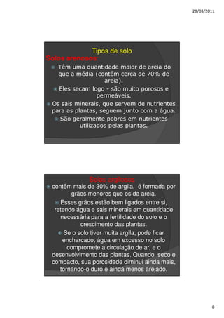 28/03/2011




             Tipos de solo
Solos arenosos:
   Têm uma quantidade maior de areia do
   que a média (contêm cerca de 70% de
                    areia).
   Eles secam logo - são muito porosos e
                  permeáveis.
 Os sais minerais, que servem de nutrientes
 para as plantas, seguem junto com a água.
    São geralmente pobres em nutrientes
           utilizados pelas plantas.




              Solos argilosos
 contêm mais de 30% de argila, é formada por
        grãos menores que os da areia.
    Esses grãos estão bem ligados entre si,
  retendo água e sais minerais em quantidade
    necessária para a fertilidade do solo e o
            crescimento das plantas.
      Se o solo tiver muita argila, pode ficar
     encharcado, água em excesso no solo
       compromete a circulação de ar, e o
 desenvolvimento das plantas. Quando seco e
 compacto, sua porosidade diminui ainda mais,
    tornando-o duro e ainda menos arejado.




                                                         8
 