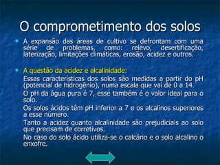 O comprometimento dos solos A expansão das áreas de cultivo se defrontam com uma série de problemas, como: relevo, desertificação, laterização, limitações climáticas, erosão, acidez e outros. A questão da acidez e alcalinidade: Essas características dos solos são medidas a partir do pH (potencial de hidrogênio), numa escala que vai de 0 a 14. O pH da água pura é 7, esse também é o valor ideal para o solo. Os solos ácidos têm pH inferior a 7 e os alcalinos superiores a esse número. Tanto a acidez quanto alcalinidade são prejudiciais ao solo que precisam de corretivos.  No caso do solo ácido utiliza-se o calcário e o solo alcalino o enxofre.  
