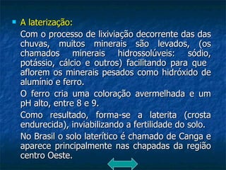 A laterização: Com o processo de lixiviação decorrente das das chuvas, muitos minerais são levados, (os chamados minerais hidrossolúveis: sódio, potássio, cálcio e outros) facilitando para que  aflorem os minerais pesados como hidróxido de alumínio e ferro.  O ferro cria uma coloração avermelhada e um pH alto, entre 8 e 9. Como resultado, forma-se a laterita (crosta endurecida), inviabilizando a fertilidade do solo. No Brasil o solo laterítico é chamado de Canga e aparece principalmente nas chapadas da região centro Oeste. 