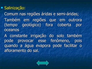 Salinização: Comum nas regiões áridas e semi-áridas; Também em regiões que em outrora (tempo geológico) fora coberta por oceanos A constante irrigação do solo também pode provocar esse fenômeno, pois quando a água evapora pode facilitar o afloramento do sal. 