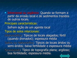Intrerzonal ou orgânico:  Quando se formam a partir da erosão local e de sedimentos trazidos de outros locais. Principais características : Sofrem ação de um agente local Tipos de solos interzonais: Hidromórfico : Típicos de locais alagados; fértil (quando drenados); espessura média Salino ou Halomórfico : Típicos de locais áridos ou semi-áridos; baixa fertilidade e espessura média Grumossolo : Típico de topografia plana; argiloso; boa fertilidade; espessura média. 