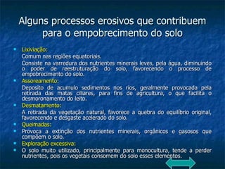 Alguns processos erosivos que contribuem para o empobrecimento do solo Lixiviação: Comum nas regiões equatoriais. Consiste na varredura dos nutrientes minerais leves, pela água, diminuindo o poder de reestruturação do solo, favorecendo o processo de empobrecimento do solo. Assoreamento : Deposito de acumulo sedimentos nos rios, geralmente provocada pela retirada das matas ciliares, para fins de agricultura, o que facilita o desmoronamento do leito. Desmatamento: A retirada da vegetação natural, favorece a quebra do equilíbrio original, favorecendo e desgaste acelerado do solo. Queimadas: Provoca a extinção dos nutrientes minerais, orgânicos e gasosos que compõem o solo. Exploração excessiva: O solo muito utilizado, principalmente para monocultura, tende a perder nutrientes, pois os vegetais consomem do solo esses elementos. 