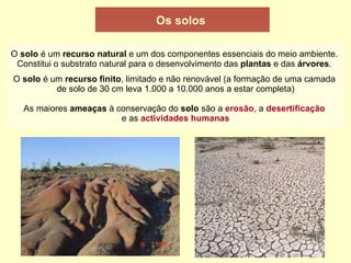 Os solos O solo é um recurso natural e um dos componentes essenciais do meio ambiente. Constitui o substrato natural para o desenvolvimento das plantas e das árvores . O solo é um recurso finito , limitado e não renovável (a formação de uma camada de solo de 30 cm leva 1.000 a 10.000 anos a estar completa) As maiores ameaças à conservação do solo são a erosão , a desertificação e as actividades humanas