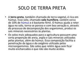 SOLO DE TERRA PRETA A  terra preta , também chamada de terra vegetal, é rica em húmus. Esse solo, chamado  solo humífero , contém cerca de 10% de  húmus  e é bastante fértil. O húmus ajuda a reter água no solo, torna-se poroso e com boa aeração e, através do processo de decomposição dos organismos, produz os sais minerais necessários às plantas. Os solos mais adequados para a agricultura possuem uma certa proporção de areia, argila e sais minerais utilizados pelas plantas, além do húmus. Essa composição facilita a penetração da água e do oxigênio utilizado pelos microorganismos. São solos que retêm água sem ficar muito encharcados e que não são muito ácidos.  