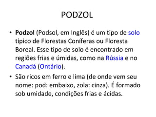 PODZOL  Podzol  (Podsol, em Inglês) é um tipo de  solo  típico de Florestas Coníferas ou Floresta Boreal. Esse tipo de solo é encontrado em regiões frias e úmidas, como na  Rússia  e no  Canadá  ( Ontário ). São ricos em ferro e lima (de onde vem seu nome: pod: embaixo, zola: cinza). É formado sob umidade, condições frias e ácidas. 