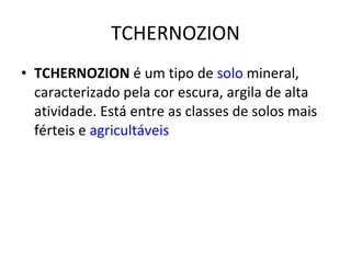 TCHERNOZION TCHERNOZION  é um tipo de  solo  mineral, caracterizado pela cor escura, argila de alta atividade. Está entre as classes de solos mais férteis e  agricultáveis 