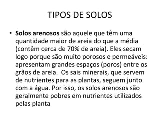 TIPOS DE SOLOS Solos arenosos  são aquele que têm uma quantidade maior de areia do que a média (contêm cerca de 70% de areia). Eles secam logo porque são muito porosos e permeáveis: apresentam grandes espaços (poros) entre os grãos de areia.  Os sais minerais, que servem de nutrientes para as plantas, seguem junto com a água. Por isso, os solos arenosos são geralmente pobres em nutrientes utilizados pelas planta 