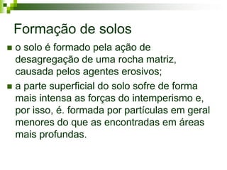 Formação de solos
 o solo é formado pela ação de
  desagregação de uma rocha matriz,
  causada pelos agentes erosivos;
 a parte superficial do solo sofre de forma
  mais intensa as forças do intemperismo e,
  por isso, é. formada por partículas em geral
  menores do que as encontradas em áreas
  mais profundas.
 