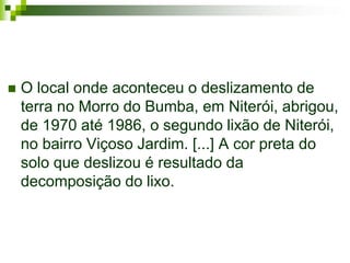    O local onde aconteceu o deslizamento de
    terra no Morro do Bumba, em Niterói, abrigou,
    de 1970 até 1986, o segundo lixão de Niterói,
    no bairro Viçoso Jardim. [...] A cor preta do
    solo que deslizou é resultado da
    decomposição do lixo.
 