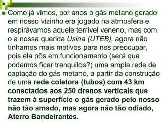   Como já vimos, por anos o gás metano gerado
    em nosso vizinho era jogado na atmosfera e
    respirávamos aquele terrível veneno, mas com
    o a nossa querida Usina (UTEB), agora não
    tínhamos mais motivos para nos preocupar,
    pois ela pôs em funcionamento (será que
    podemos ficar tranquilos?) uma ampla rede de
    captação do gás metano, a partir da construção
    de uma rede coletora (tubos) com 43 km
    conectados aos 250 drenos verticais que
    trazem à superfície o gás gerado pelo nosso
    não tão amado, mas agora não tão odiado,
    Aterro Bandeirantes.
 