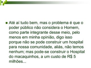    Até aí tudo bem, mas o problema é que o
    poder público não considera o Homem,
    como parte integrante desse meio, pelo
    menos em minha opinião, digo isso
    porque não se pode construir um hospital
    para nossa comunidade, aliás, não temos
    nenhum; mas pode-se construir o Hospital
    do macaquinhos, a um custo de R$ 5
    milhões...
 
