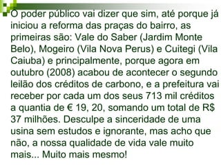    O poder público vai dizer que sim, até porque já
    iniciou a reforma das praças do bairro, as
    primeiras são: Vale do Saber (Jardim Monte
    Belo), Mogeiro (Vila Nova Perus) e Cuitegi (Vila
    Caiuba) e principalmente, porque agora em
    outubro (2008) acabou de acontecer o segundo
    leilão dos créditos de carbono, e a prefeitura vai
    receber por cada um dos seus 713 mil créditos
    a quantia de € 19, 20, somando um total de R$
    37 milhões. Desculpe a sinceridade de uma
    usina sem estudos e ignorante, mas acho que
    não, a nossa qualidade de vida vale muito
    mais... Muito mais mesmo!
 