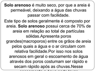 Solo arenoso é muito seco, por que a areia é
   permeável, deixando a água das chuvas
              passar com facilidade.
Este tipo de solos geralmente é composto por
 areia. Solo arenoso possui cerca de 70% de
    areia em relação ao total de partículas
             sólidas.Apresenta poros
 grandes(macroporos) entre os grãos de areia
    pelos quais a água e o ar circulam com
      relativa facilidade.Por isso nos solos
  arenosos em geral o escoamento de água
   através dos poros costumam ser rápido e
      secam rápido após as chuvas.Nesse
 