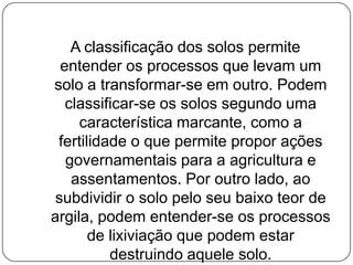A classificação dos solos permite
  entender os processos que levam um
solo a transformar-se em outro. Podem
   classificar-se os solos segundo uma
     característica marcante, como a
 fertilidade o que permite propor ações
   governamentais para a agricultura e
    assentamentos. Por outro lado, ao
 subdividir o solo pelo seu baixo teor de
argila, podem entender-se os processos
       de lixiviação que podem estar
          destruindo aquele solo.
 