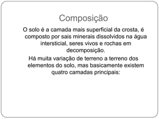 Composição
O solo é a camada mais superficial da crosta, é
composto por sais minerais dissolvidos na água
       intersticial, seres vivos e rochas em
                   decomposição.
  Há muita variação de terreno a terreno dos
 elementos do solo, mas basicamente existem
            quatro camadas principais:
 