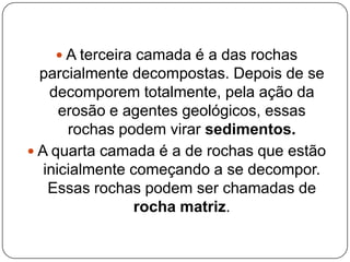  A terceira camada é a das rochas
  parcialmente decompostas. Depois de se
    decomporem totalmente, pela ação da
      erosão e agentes geológicos, essas
       rochas podem virar sedimentos.
 A quarta camada é a de rochas que estão
   inicialmente começando a se decompor.
    Essas rochas podem ser chamadas de
                 rocha matriz.
 