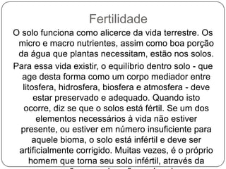 Fertilidade
O solo funciona como alicerce da vida terrestre. Os
 micro e macro nutrientes, assim como boa porção
 da água que plantas necessitam, estão nos solos.
Para essa vida existir, o equilíbrio dentro solo - que
  age desta forma como um corpo mediador entre
  litosfera, hidrosfera, biosfera e atmosfera - deve
      estar preservado e adequado. Quando isto
   ocorre, diz se que o solos está fértil. Se um dos
       elementos necessários à vida não estiver
  presente, ou estiver em número insuficiente para
      aquele bioma, o solo está infértil e deve ser
 artificialmente corrigido. Muitas vezes, é o próprio
     homem que torna seu solo infértil, através da
 