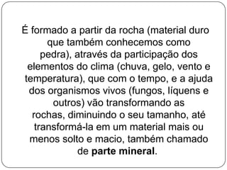É formado a partir da rocha (material duro
      que também conhecemos como
     pedra), através da participação dos
 elementos do clima (chuva, gelo, vento e
temperatura), que com o tempo, e a ajuda
 dos organismos vivos (fungos, líquens e
       outros) vão transformando as
  rochas, diminuindo o seu tamanho, até
   transformá-la em um material mais ou
 menos solto e macio, também chamado
              de parte mineral.
 