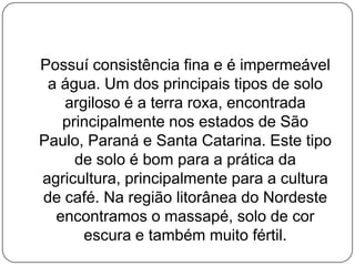 Possuí consistência fina e é impermeável
 a água. Um dos principais tipos de solo
   argiloso é a terra roxa, encontrada
   principalmente nos estados de São
Paulo, Paraná e Santa Catarina. Este tipo
     de solo é bom para a prática da
agricultura, principalmente para a cultura
de café. Na região litorânea do Nordeste
  encontramos o massapé, solo de cor
      escura e também muito fértil.
 