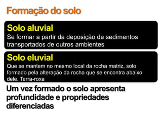 Formação do solo
Solo aluvial
Se formar a partir da deposição de sedimentos
transportados de outros ambientes

Solo eluvial
Que se mantem no mesmo local da rocha matriz, solo
formado pela alteração da rocha que se encontra abaixo
dele. Terra-roxa
Um vez formado o solo apresenta
profundidade e propriedades
diferenciadas
 