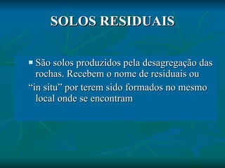 SOLOS RESIDUAIS São solos produzidos pela desagregação das rochas. Recebem o nome de residuais ou  “ in situ” por terem sido formados no mesmo local onde se encontram 