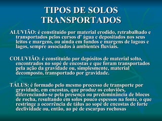 TIPOS DE SOLOS TRANSPORTADOS ALUVIÃO: é constituído por material erodido, retrabalhado e transportados pelos cursos d' água e depositados nos seus leitos e margens, ou ainda em fundos e margens de lagoas e lagos, sempre associados à ambientes fluviais. COLUVIÃO: é constituído por depósitos de material solto, encontrados no sopé de encostas e que foram transportados pela ação da gravidade ou, simplesmente, material decomposto, transportado por gravidade. TÁLUS: é formado pelo mesmo processo de transporte por gravidade, em encostas, que produz os coluviões, diferenciando-se pela presença ou predominância de blocos de rocha, resultando em solos pouco espessos na fonte, o que restringe a ocorrência de tálus ao sopé de encostas de forte declividade ou, então, ao pé de escarpas rochosas 