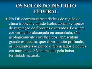 OS SOLOS DO DISTRITO FEDERAL No DF ocorrem características de região de clima tropical e úmido (solos zonais) e típicos de vegetação de florestas e cerrados. Possuem cor vermelho-alaranjada ou amarelada, são geologicamente envelhecidos, apresentam grande espessura, quer dizer, muito profundo, os horizontes são pouco diferenciados e pobres em nutrientes. São marcados pela baixa fertilidade natural.. 