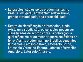 Latossolos : são os solos predominantes no Brasil e, em geral, apresentam relevo suave, grande profundidade, alta permeabilidade Dentro da classificação de latossolos, ainda existe uma subdivisão, ou seja, eles podem ser classificados de acordo com sua coloração, a qual reflete maior ou menor riqueza em óxidos de ferro. Assim, predominam no Brasil os seguintes latossolos: Latossolo Roxo, Latossolo Bruno, Latossolo Vermelho-Escuro, Latossolo Vermelho Amarelo e, Latossolo Amarelo. 