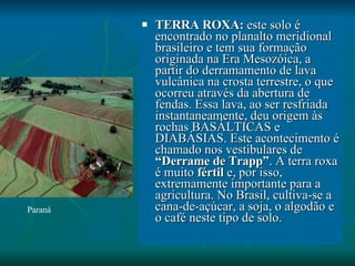 TERRA ROXA:  este solo é encontrado no planalto meridional brasileiro e tem sua formação originada na Era Mesozóica, a partir do derramamento de lava vulcânica na crosta terrestre, o que ocorreu através da abertura de fendas. Essa lava, ao ser resfriada instantaneamente, deu origem às rochas BASÁLTICAS e DIABÁSIAS. Este acontecimento é chamado nos vestibulares de  “Derrame de Trapp” . A terra roxa é muito  fértil  e, por isso, extremamente importante para a agricultura. No Brasil, cultiva-se a cana-de-açúcar, a soja, o algodão e o café neste tipo de solo. Paraná 