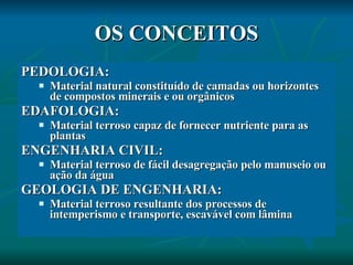 OS CONCEITOS PEDOLOGIA: Material natural constituído de camadas ou horizontes de compostos minerais e ou orgânicos EDAFOLOGIA: Material terroso capaz de fornecer nutriente para as plantas ENGENHARIA CIVIL: Material terroso de fácil desagregação pelo manuseio ou ação da água GEOLOGIA DE ENGENHARIA: Material terroso resultante dos processos de intemperismo e transporte, escavável com lâmina 